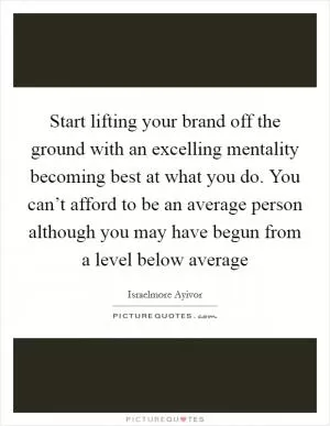 Start lifting your brand off the ground with an excelling mentality becoming best at what you do. You can’t afford to be an average person although you may have begun from a level below average Picture Quote #1
