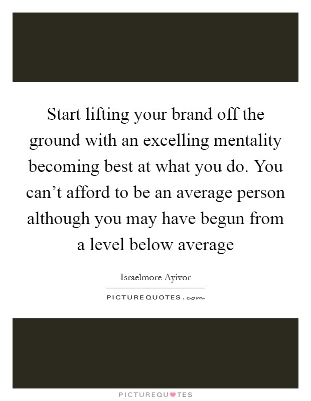 Start lifting your brand off the ground with an excelling mentality becoming best at what you do. You can't afford to be an average person although you may have begun from a level below average Picture Quote #1