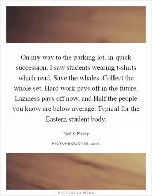 On my way to the parking lot, in quick succession, I saw students wearing t-shirts which read, Save the whales. Collect the whole set, Hard work pays off in the future. Laziness pays off now, and Half the people you know are below average. Typical for the Eastern student body Picture Quote #1