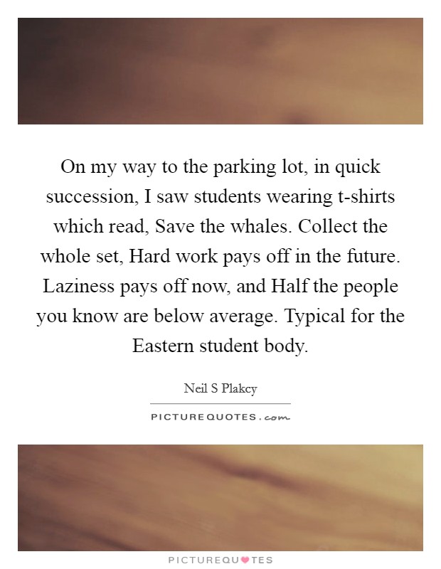 On my way to the parking lot, in quick succession, I saw students wearing t-shirts which read, Save the whales. Collect the whole set, Hard work pays off in the future. Laziness pays off now, and Half the people you know are below average. Typical for the Eastern student body. Picture Quote #1