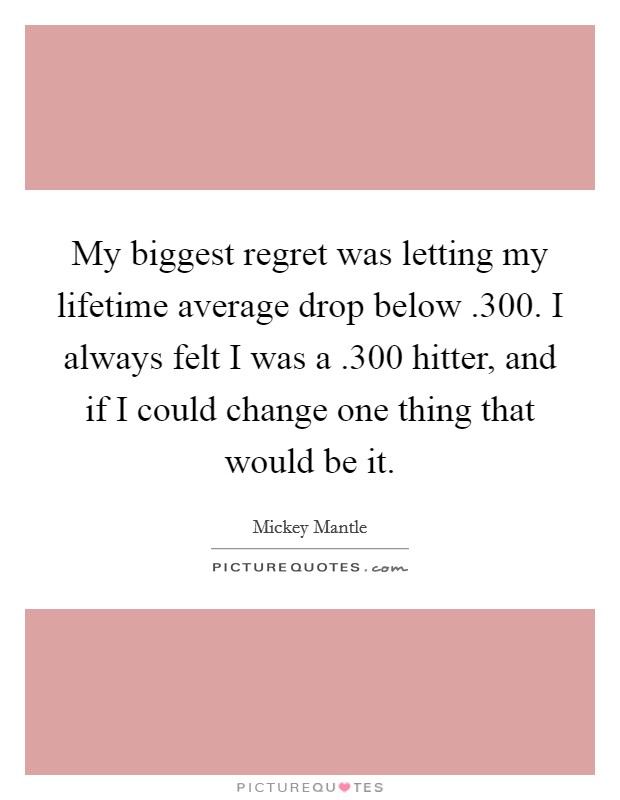 My biggest regret was letting my lifetime average drop below .300. I always felt I was a .300 hitter, and if I could change one thing that would be it. Picture Quote #1