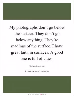 My photographs don’t go below the surface. They don’t go below anything. They’re readings of the surface. I have great faith in surfaces. A good one is full of clues Picture Quote #1