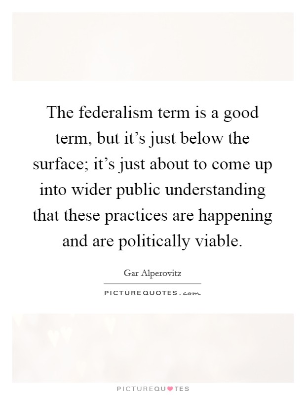The federalism term is a good term, but it's just below the surface; it's just about to come up into wider public understanding that these practices are happening and are politically viable. Picture Quote #1