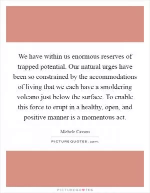 We have within us enormous reserves of trapped potential. Our natural urges have been so constrained by the accommodations of living that we each have a smoldering volcano just below the surface. To enable this force to erupt in a healthy, open, and positive manner is a momentous act Picture Quote #1