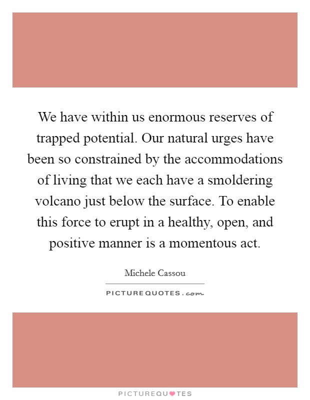 We have within us enormous reserves of trapped potential. Our natural urges have been so constrained by the accommodations of living that we each have a smoldering volcano just below the surface. To enable this force to erupt in a healthy, open, and positive manner is a momentous act. Picture Quote #1