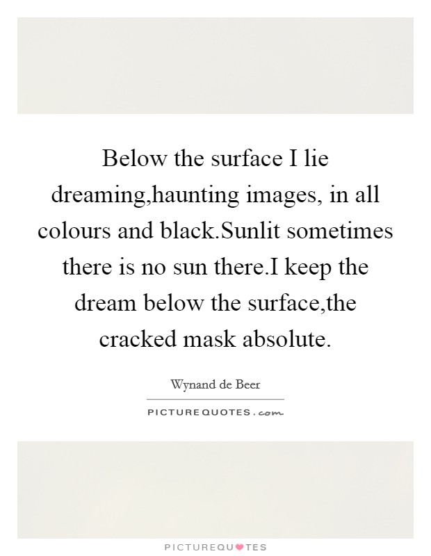 Below the surface I lie dreaming,haunting images, in all colours and black.Sunlit sometimes there is no sun there.I keep the dream below the surface,the cracked mask absolute. Picture Quote #1
