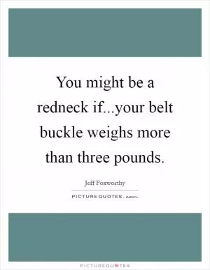 You might be a redneck if...your belt buckle weighs more than three pounds Picture Quote #1