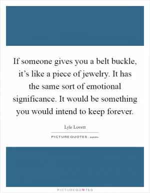 If someone gives you a belt buckle, it’s like a piece of jewelry. It has the same sort of emotional significance. It would be something you would intend to keep forever Picture Quote #1