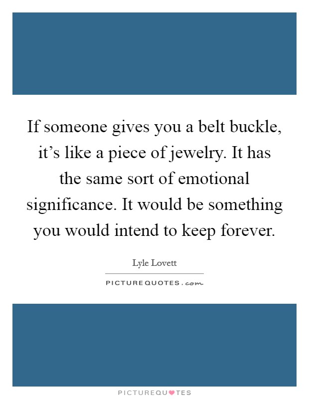 If someone gives you a belt buckle, it's like a piece of jewelry. It has the same sort of emotional significance. It would be something you would intend to keep forever. Picture Quote #1