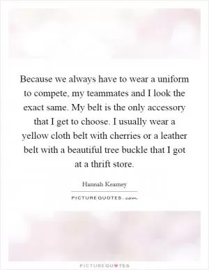 Because we always have to wear a uniform to compete, my teammates and I look the exact same. My belt is the only accessory that I get to choose. I usually wear a yellow cloth belt with cherries or a leather belt with a beautiful tree buckle that I got at a thrift store Picture Quote #1