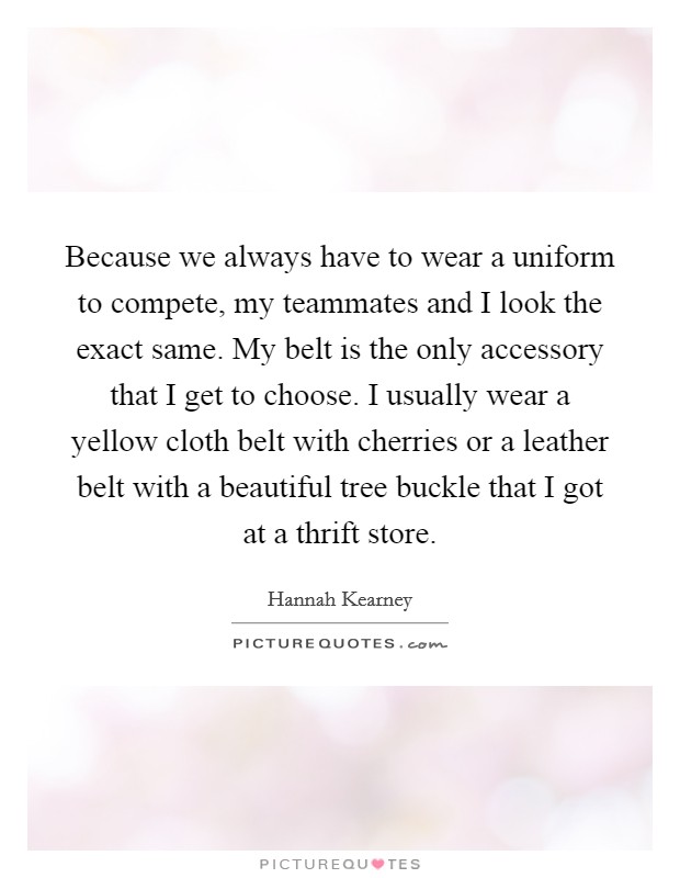 Because we always have to wear a uniform to compete, my teammates and I look the exact same. My belt is the only accessory that I get to choose. I usually wear a yellow cloth belt with cherries or a leather belt with a beautiful tree buckle that I got at a thrift store. Picture Quote #1