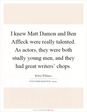 I knew Matt Damon and Ben Affleck were really talented. As actors, they were both studly young men, and they had great writers’ chops Picture Quote #1