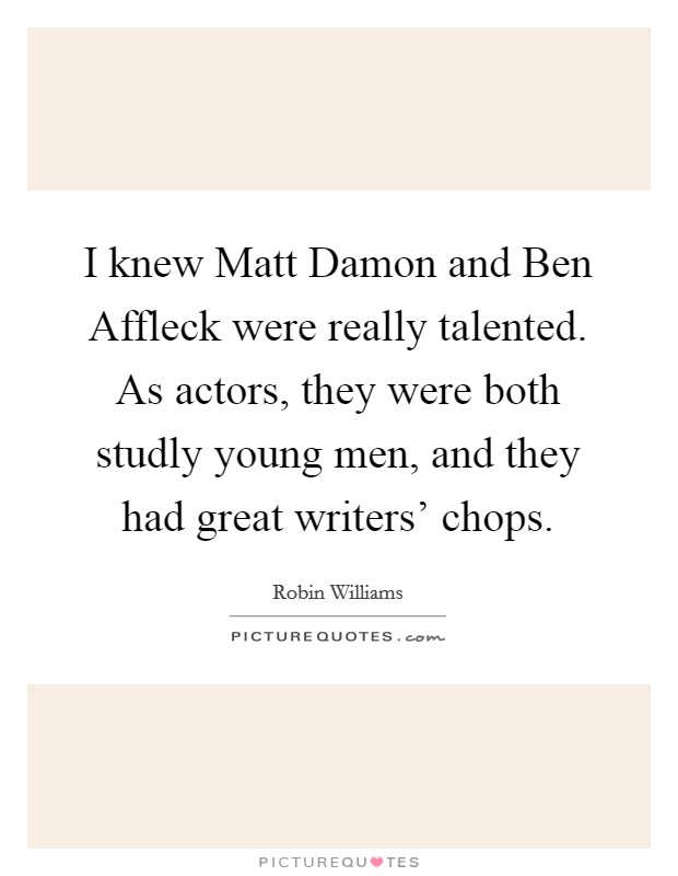 I knew Matt Damon and Ben Affleck were really talented. As actors, they were both studly young men, and they had great writers' chops. Picture Quote #1