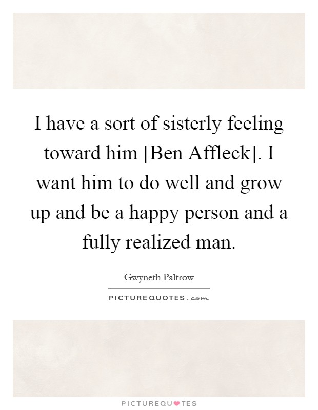 I have a sort of sisterly feeling toward him [Ben Affleck]. I want him to do well and grow up and be a happy person and a fully realized man. Picture Quote #1