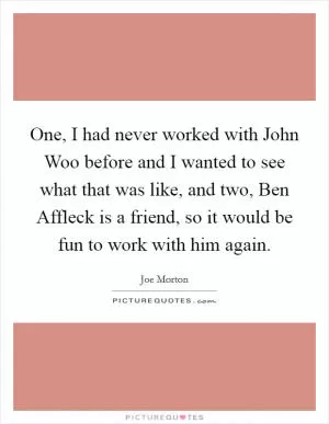 One, I had never worked with John Woo before and I wanted to see what that was like, and two, Ben Affleck is a friend, so it would be fun to work with him again Picture Quote #1