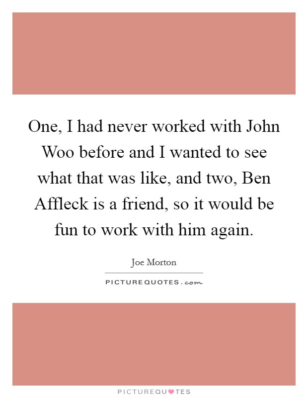 One, I had never worked with John Woo before and I wanted to see what that was like, and two, Ben Affleck is a friend, so it would be fun to work with him again. Picture Quote #1