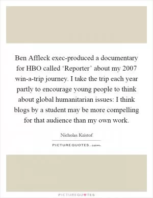 Ben Affleck exec-produced a documentary for HBO called ‘Reporter’ about my 2007 win-a-trip journey. I take the trip each year partly to encourage young people to think about global humanitarian issues: I think blogs by a student may be more compelling for that audience than my own work Picture Quote #1