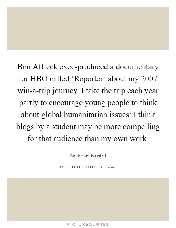 Ben Affleck exec-produced a documentary for HBO called ‘Reporter' about my 2007 win-a-trip journey. I take the trip each year partly to encourage young people to think about global humanitarian issues: I think blogs by a student may be more compelling for that audience than my own work. Picture Quote #1
