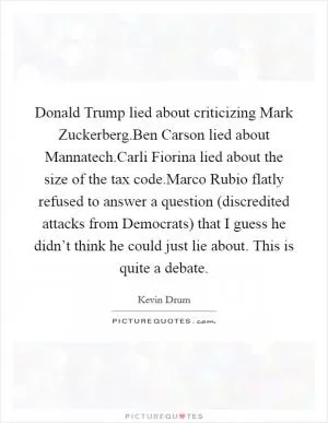 Donald Trump lied about criticizing Mark Zuckerberg.Ben Carson lied about Mannatech.Carli Fiorina lied about the size of the tax code.Marco Rubio flatly refused to answer a question (discredited attacks from Democrats) that I guess he didn’t think he could just lie about. This is quite a debate Picture Quote #1