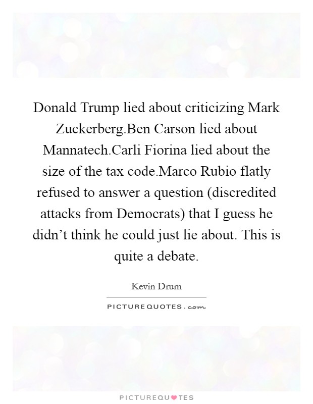 Donald Trump lied about criticizing Mark Zuckerberg.Ben Carson lied about Mannatech.Carli Fiorina lied about the size of the tax code.Marco Rubio flatly refused to answer a question (discredited attacks from Democrats) that I guess he didn't think he could just lie about. This is quite a debate. Picture Quote #1