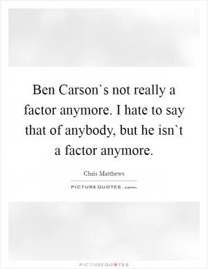 Ben Carson`s not really a factor anymore. I hate to say that of anybody, but he isn`t a factor anymore Picture Quote #1