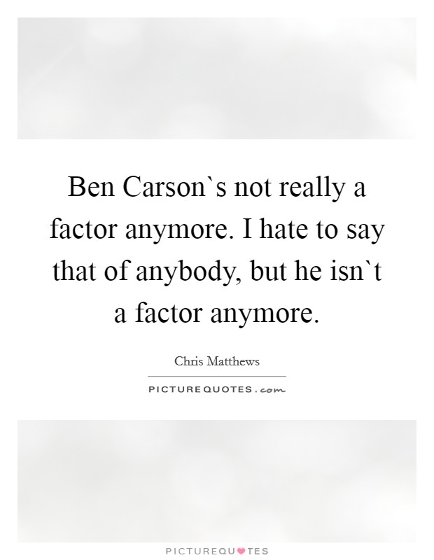 Ben Carson`s not really a factor anymore. I hate to say that of anybody, but he isn`t a factor anymore. Picture Quote #1