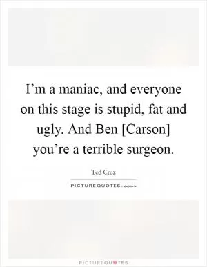 I’m a maniac, and everyone on this stage is stupid, fat and ugly. And Ben [Carson] you’re a terrible surgeon Picture Quote #1