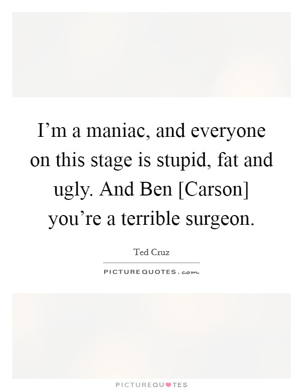 I'm a maniac, and everyone on this stage is stupid, fat and ugly. And Ben [Carson] you're a terrible surgeon. Picture Quote #1