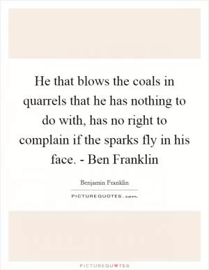 He that blows the coals in quarrels that he has nothing to do with, has no right to complain if the sparks fly in his face. - Ben Franklin Picture Quote #1