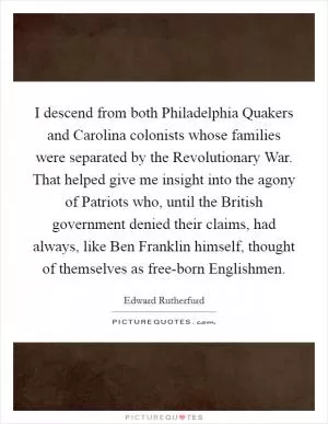 I descend from both Philadelphia Quakers and Carolina colonists whose families were separated by the Revolutionary War. That helped give me insight into the agony of Patriots who, until the British government denied their claims, had always, like Ben Franklin himself, thought of themselves as free-born Englishmen Picture Quote #1