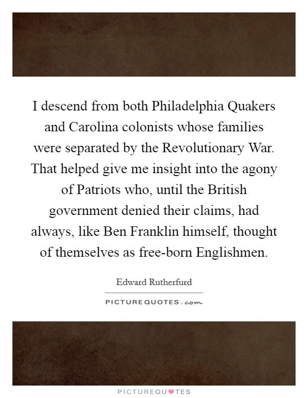 I descend from both Philadelphia Quakers and Carolina colonists whose families were separated by the Revolutionary War. That helped give me insight into the agony of Patriots who, until the British government denied their claims, had always, like Ben Franklin himself, thought of themselves as free-born Englishmen. Picture Quote #1