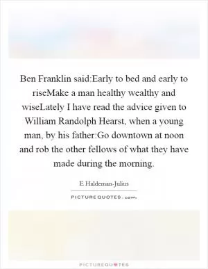Ben Franklin said:Early to bed and early to riseMake a man healthy wealthy and wiseLately I have read the advice given to William Randolph Hearst, when a young man, by his father:Go downtown at noon and rob the other fellows of what they have made during the morning Picture Quote #1