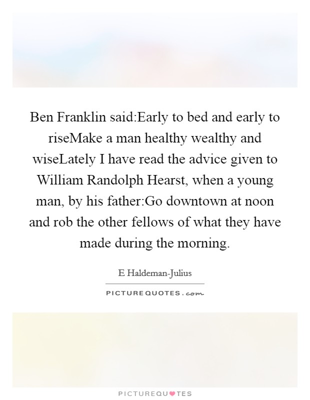 Ben Franklin said:Early to bed and early to riseMake a man healthy wealthy and wiseLately I have read the advice given to William Randolph Hearst, when a young man, by his father:Go downtown at noon and rob the other fellows of what they have made during the morning. Picture Quote #1
