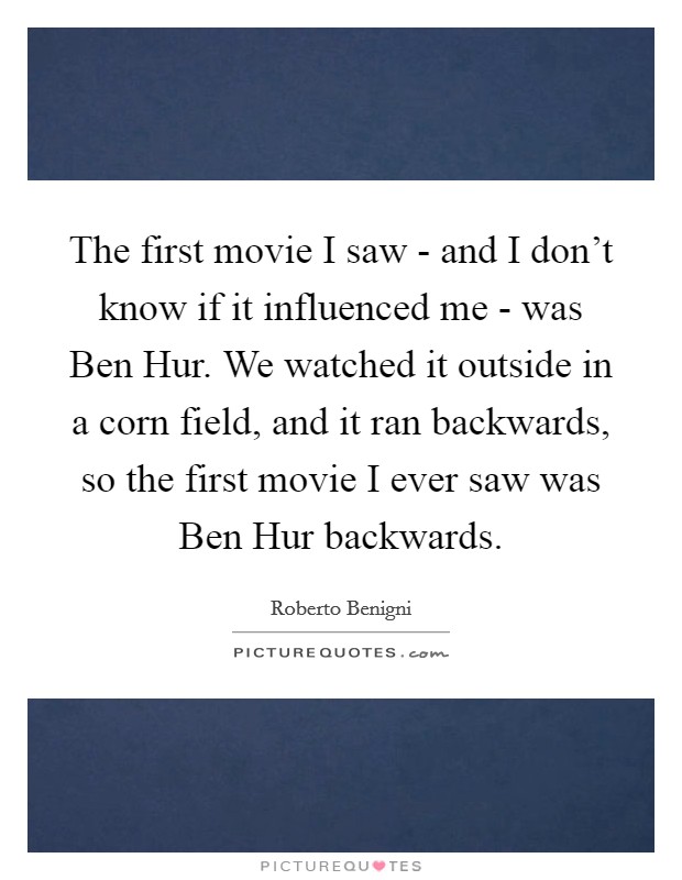 The first movie I saw - and I don't know if it influenced me - was Ben Hur. We watched it outside in a corn field, and it ran backwards, so the first movie I ever saw was Ben Hur backwards. Picture Quote #1