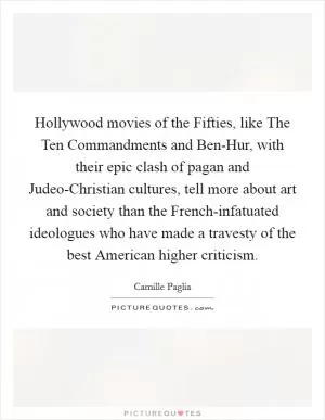 Hollywood movies of the Fifties, like The Ten Commandments and Ben-Hur, with their epic clash of pagan and Judeo-Christian cultures, tell more about art and society than the French-infatuated ideologues who have made a travesty of the best American higher criticism Picture Quote #1