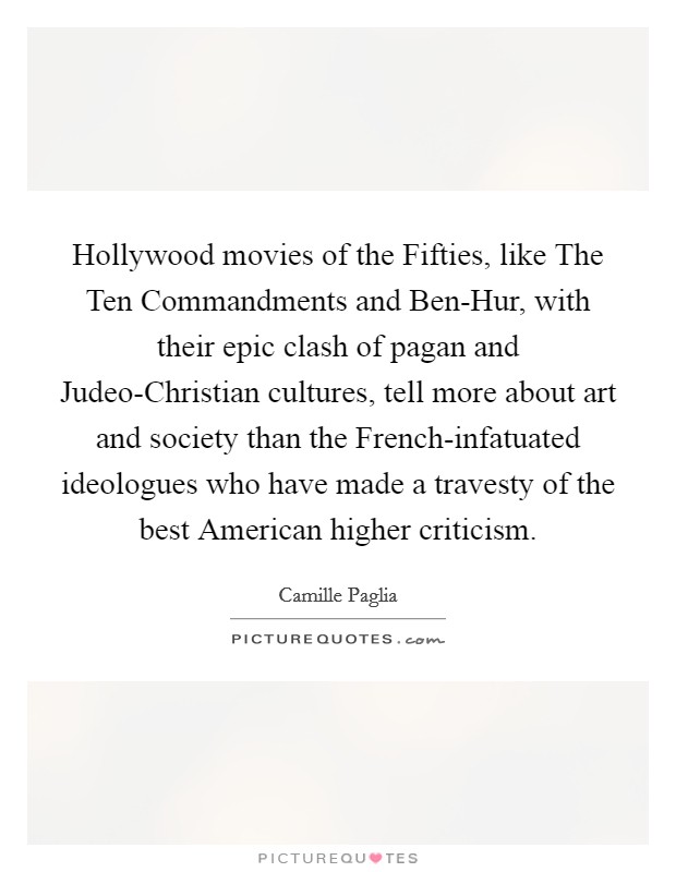 Hollywood movies of the Fifties, like The Ten Commandments and Ben-Hur, with their epic clash of pagan and Judeo-Christian cultures, tell more about art and society than the French-infatuated ideologues who have made a travesty of the best American higher criticism. Picture Quote #1