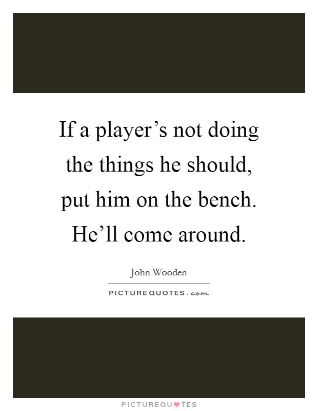 If a player's not doing the things he should, put him on the bench. He'll come around. Picture Quote #1