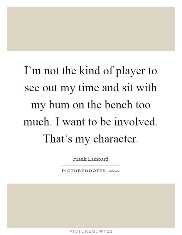 I'm not the kind of player to see out my time and sit with my bum on the bench too much. I want to be involved. That's my character. Picture Quote #1