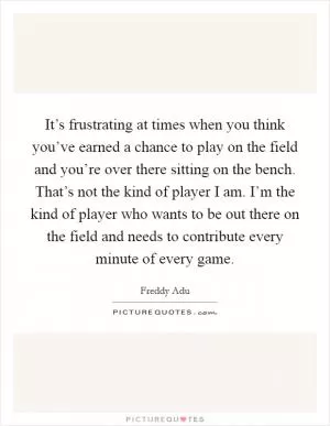 It’s frustrating at times when you think you’ve earned a chance to play on the field and you’re over there sitting on the bench. That’s not the kind of player I am. I’m the kind of player who wants to be out there on the field and needs to contribute every minute of every game Picture Quote #1