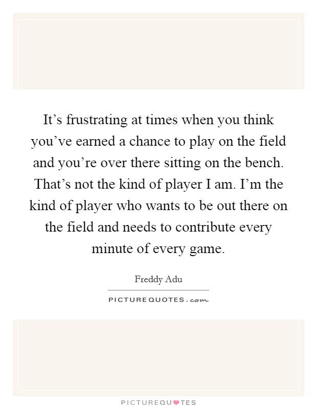 It's frustrating at times when you think you've earned a chance to play on the field and you're over there sitting on the bench. That's not the kind of player I am. I'm the kind of player who wants to be out there on the field and needs to contribute every minute of every game. Picture Quote #1
