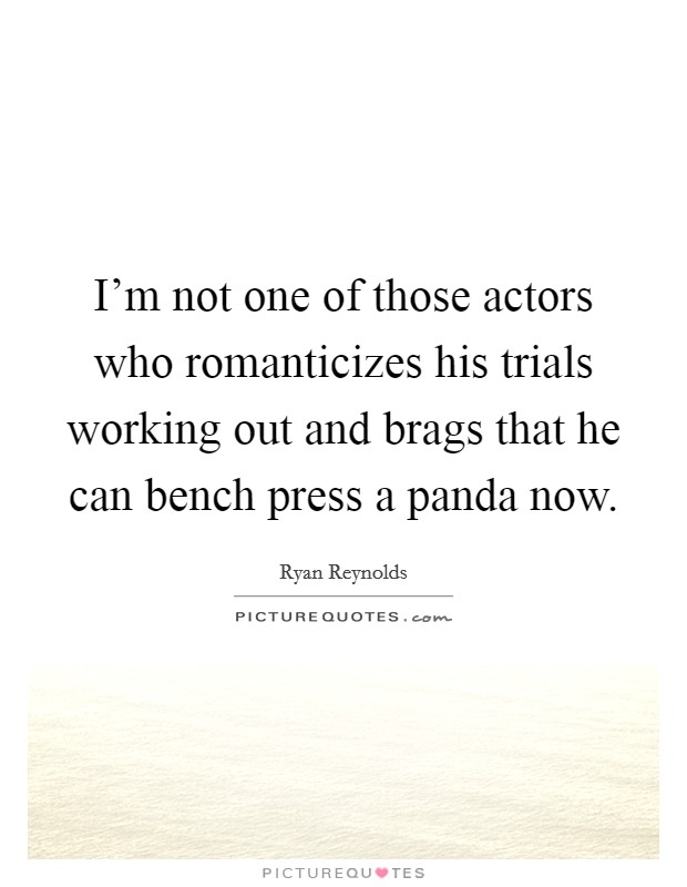 I'm not one of those actors who romanticizes his trials working out and brags that he can bench press a panda now. Picture Quote #1