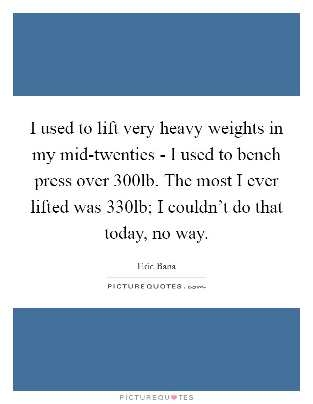 I used to lift very heavy weights in my mid-twenties - I used to bench press over 300lb. The most I ever lifted was 330lb; I couldn't do that today, no way. Picture Quote #1
