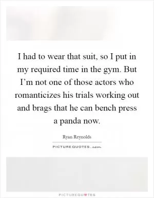 I had to wear that suit, so I put in my required time in the gym. But I’m not one of those actors who romanticizes his trials working out and brags that he can bench press a panda now Picture Quote #1