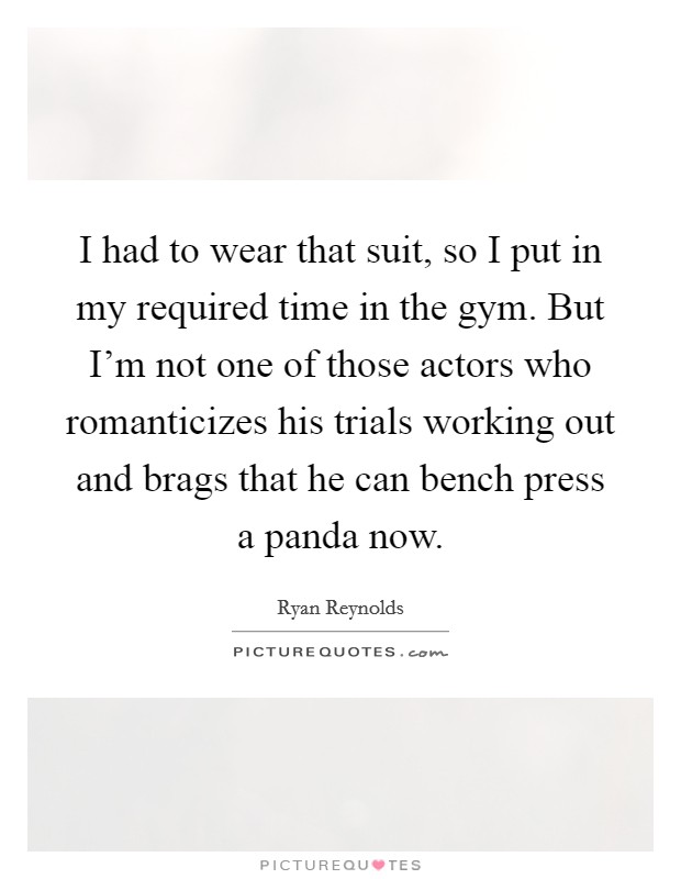I had to wear that suit, so I put in my required time in the gym. But I'm not one of those actors who romanticizes his trials working out and brags that he can bench press a panda now. Picture Quote #1