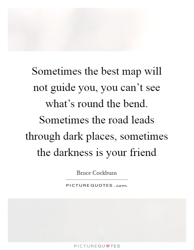 Sometimes the best map will not guide you, you can't see what's round the bend. Sometimes the road leads through dark places, sometimes the darkness is your friend Picture Quote #1