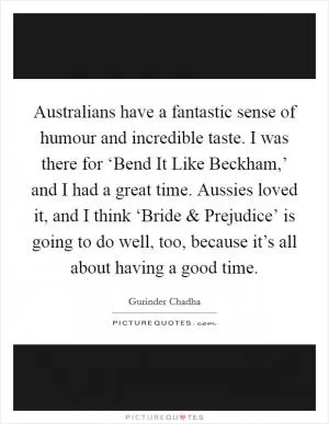 Australians have a fantastic sense of humour and incredible taste. I was there for ‘Bend It Like Beckham,’ and I had a great time. Aussies loved it, and I think ‘Bride and Prejudice’ is going to do well, too, because it’s all about having a good time Picture Quote #1