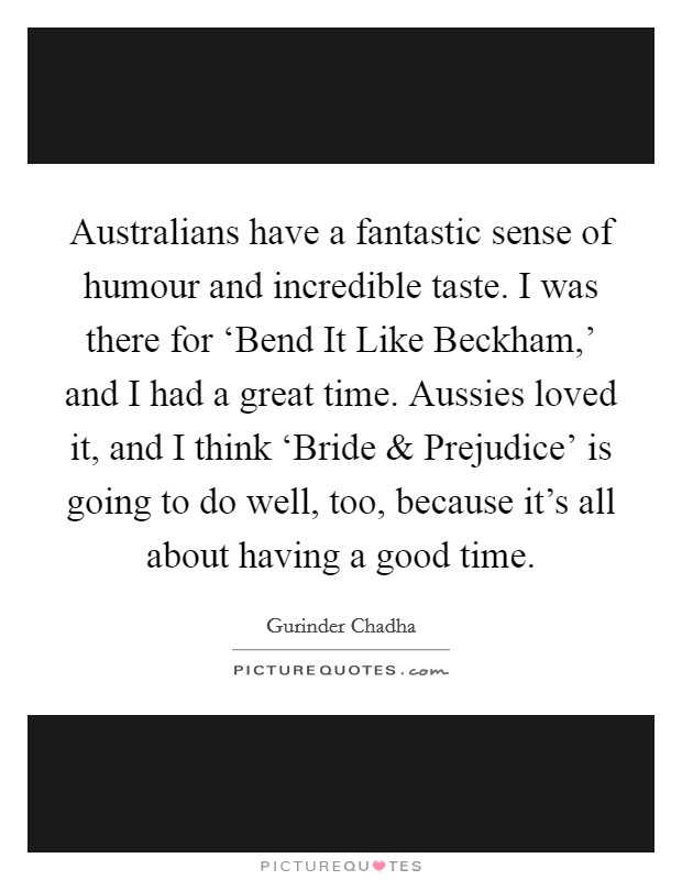 Australians have a fantastic sense of humour and incredible taste. I was there for ‘Bend It Like Beckham,' and I had a great time. Aussies loved it, and I think ‘Bride and Prejudice' is going to do well, too, because it's all about having a good time. Picture Quote #1
