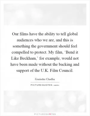 Our films have the ability to tell global audiences who we are, and this is something the government should feel compelled to protect. My film, ‘Bend it Like Beckham,’ for example, would not have been made without the backing and support of the U.K. Film Council Picture Quote #1