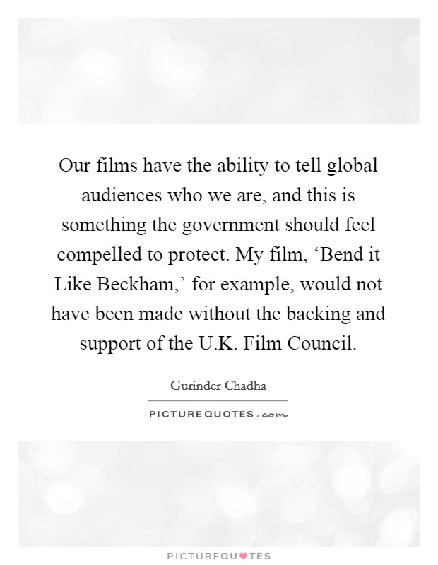 Our films have the ability to tell global audiences who we are, and this is something the government should feel compelled to protect. My film, ‘Bend it Like Beckham,' for example, would not have been made without the backing and support of the U.K. Film Council. Picture Quote #1