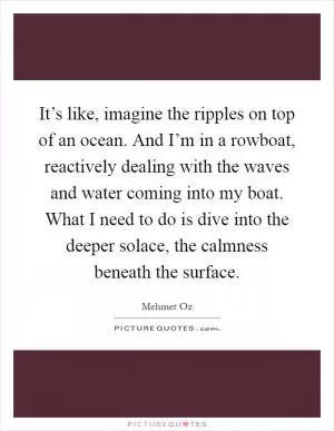 It’s like, imagine the ripples on top of an ocean. And I’m in a rowboat, reactively dealing with the waves and water coming into my boat. What I need to do is dive into the deeper solace, the calmness beneath the surface Picture Quote #1